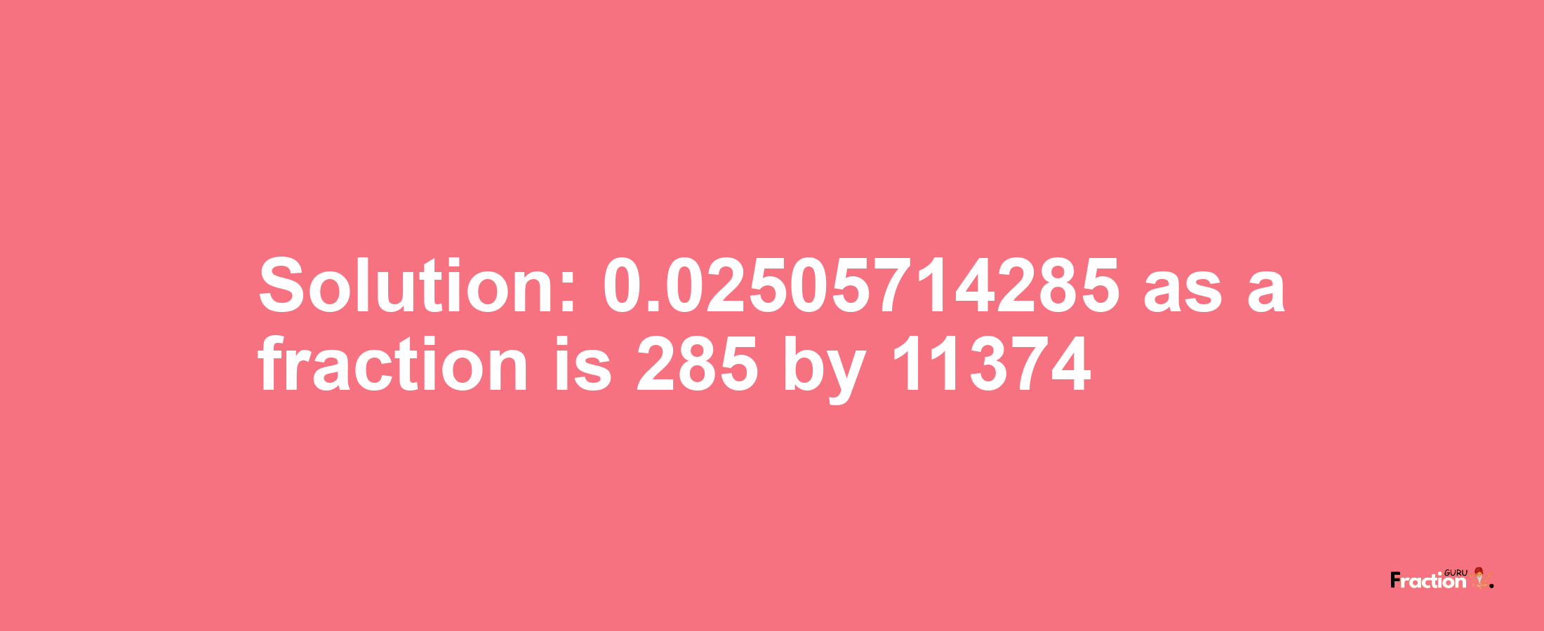 Solution:0.02505714285 as a fraction is 285/11374